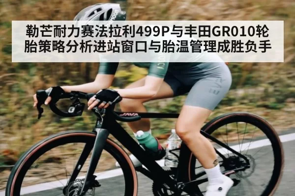 勒芒耐力赛法拉利499P与丰田GR010轮胎策略分析进站窗口与胎温管理成胜负手